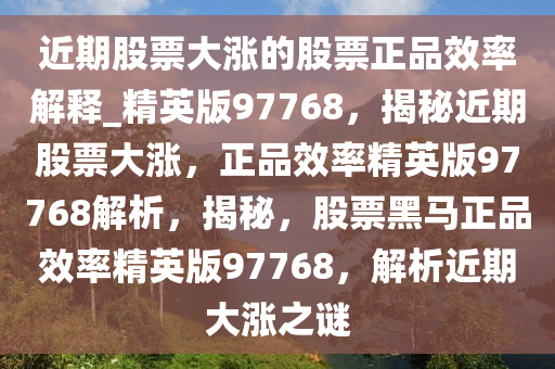 近期股票大涨的股票正品效率解释_精英版97768，揭秘近期股票大涨，正品效率精英版97768解析，揭秘，股票黑马正品效率精英版97768，解析近期大涨之谜
