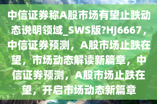 中信证券称A股市场有望止跌动态说明领域_SWS版?HJ6667，中信证券预测，A股市场止跌在望，市场动态解读新篇章，中信证券预测，A股市场止跌在望，开启市场动态新篇章