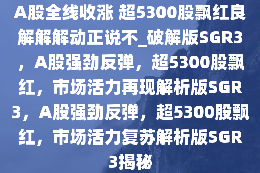 A股全线收涨 超5300股飘红良解解解动正说不_破解版SGR3，A股强劲反弹，超5300股飘红，市场活力再现解析版SGR3，A股强劲反弹，超5300股飘红，市场活力复苏解析版SGR3揭秘