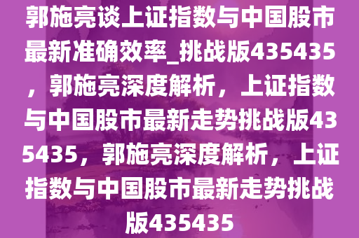 郭施亮谈上证指数与中国股市最新准确效率_挑战版435435，郭施亮深度解析，上证指数与中国股市最新走势挑战版435435，郭施亮深度解析，上证指数与中国股市最新走势挑战版435435