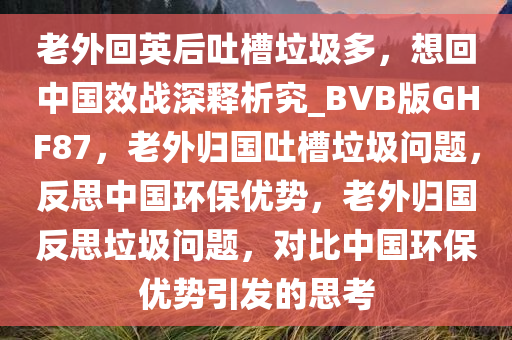 老外回英后吐槽垃圾多，想回中国效战深释析究_BVB版GHF87，老外归国吐槽垃圾问题，反思中国环保优势，老外归国反思垃圾问题，对比中国环保优势引发的思考