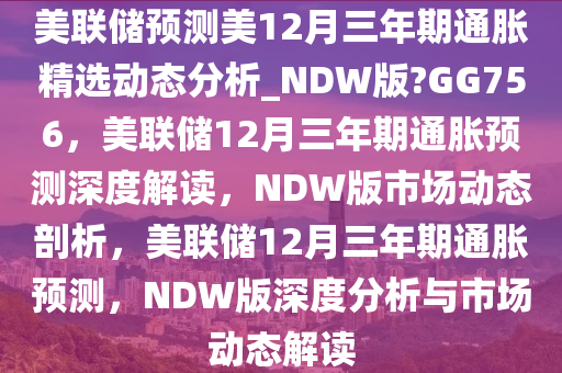 美联储预测美12月三年期通胀精选动态分析_NDW版?GG756，美联储12月三年期通胀预测深度解读，NDW版市场动态剖析，美联储12月三年期通胀预测，NDW版深度分析与市场动态解读
