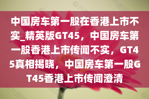 中国房车第一股在香港上市不实_精英版GT45，中国房车第一股香港上市传闻不实，GT45真相揭晓，中国房车第一股GT45香港上市传闻澄清
