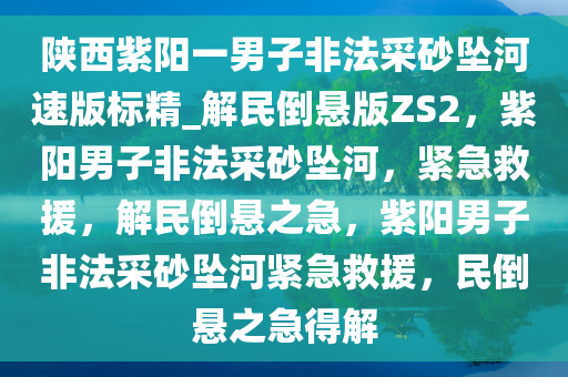 陕西紫阳一男子非法采砂坠河速版标精_解民倒悬版ZS2，紫阳男子非法采砂坠河，紧急救援，解民倒悬之急，紫阳男子非法采砂坠河紧急救援，民倒悬之急得解
