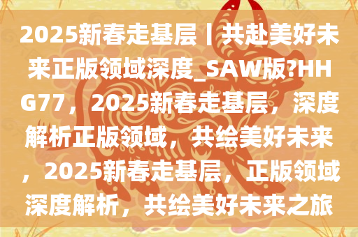 2025新春走基层丨共赴美好未来正版领域深度_SAW版?HHG77，2025新春走基层，深度解析正版领域，共绘美好未来，2025新春走基层，正版领域深度解析，共绘美好未来之旅