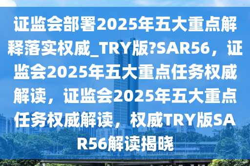 证监会部署2025年五大重点解释落实权威_TRY版?SAR56，证监会2025年五大重点任务权威解读，证监会2025年五大重点任务权威解读，权威TRY版SAR56解读揭晓