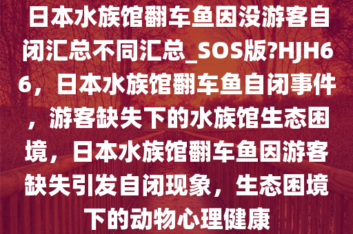 日本水族馆翻车鱼因没游客自闭汇总不同汇总_SOS版?HJH66，日本水族馆翻车鱼自闭事件，游客缺失下的水族馆生态困境，日本水族馆翻车鱼因游客缺失引发自闭现象，生态困境下的动物心理健康
