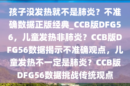 孩子没发热就不是肺炎？不准确数据正版经典_CCB版DFG56，儿童发热非肺炎？CCB版DFG56数据揭示不准确观点，儿童发热不一定是肺炎？CCB版DFG56数据挑战传统观点