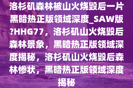 洛杉矶森林被山火烧毁后一片黑暗热正版领域深度_SAW版?HHG77，洛杉矶山火烧毁后森林景象，黑暗热正版领域深度揭秘，洛杉矶山火烧毁后森林惨状，黑暗热正版领域深度揭秘