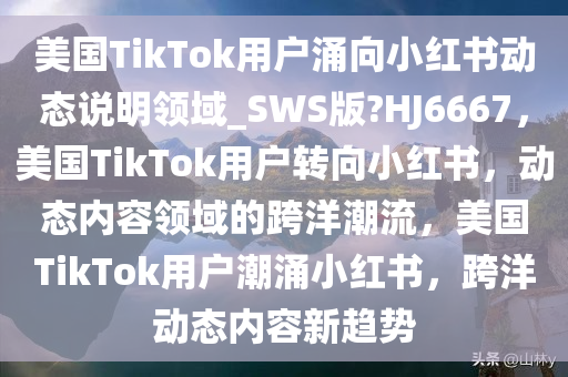 美国TikTok用户涌向小红书动态说明领域_SWS版?HJ6667，美国TikTok用户转向小红书，动态内容领域的跨洋潮流，美国TikTok用户潮涌小红书，跨洋动态内容新趋势