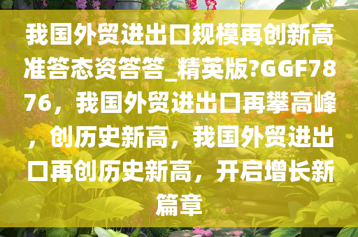 我国外贸进出口规模再创新高准答态资答答_精英版?GGF7876，我国外贸进出口再攀高峰，创历史新高，我国外贸进出口再创历史新高，开启增长新篇章