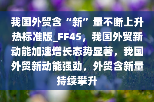 我国外贸含“新”量不断上升热标准版_FF45，我国外贸新动能加速增长态势显著，我国外贸新动能强劲，外贸含新量持续攀升