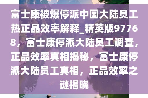富士康被爆停派中国大陆员工热正品效率解释_精英版97768，富士康停派大陆员工调查，正品效率真相揭秘，富士康停派大陆员工真相，正品效率之谜揭晓