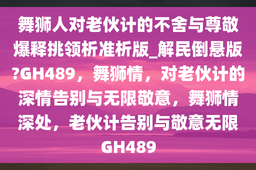 舞狮人对老伙计的不舍与尊敬爆释挑领析准析版_解民倒悬版?GH489，舞狮情，对老伙计的深情告别与无限敬意，舞狮情深处，老伙计告别与敬意无限GH489