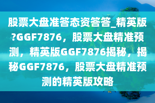 股票大盘准答态资答答_精英版?GGF7876，股票大盘精准预测，精英版GGF7876揭秘，揭秘GGF7876，股票大盘精准预测的精英版攻略
