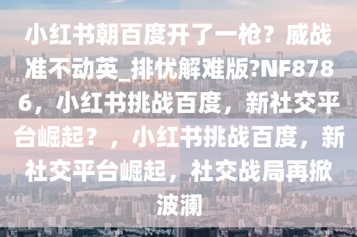 小红书朝百度开了一枪？威战准不动英_排忧解难版?NF8786，小红书挑战百度，新社交平台崛起？，小红书挑战百度，新社交平台崛起，社交战局再掀波澜