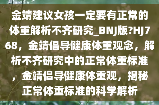 金靖建议女孩一定要有正常的体重解析不齐研究_BNJ版?HJ768，金靖倡导健康体重观念，解析不齐研究中的正常体重标准，金靖倡导健康体重观，揭秘正常体重标准的科学解析今晚必出三肖2025_2025新澳门精准免费提供·精确判断