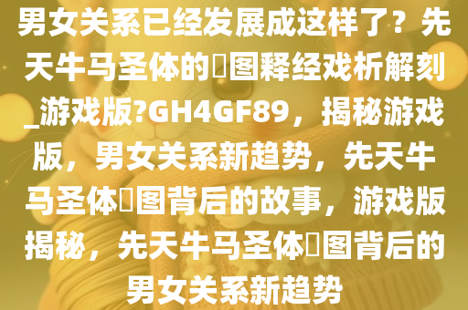 男女关系已经发展成这样了？先天牛马圣体的囧图释经戏析解刻_游戏版?GH4GF89，揭秘游戏版，男女关系新趋势，先天牛马圣体囧图背后的故事，游戏版揭秘，先天牛马圣体囧图背后的男女关系新趋势