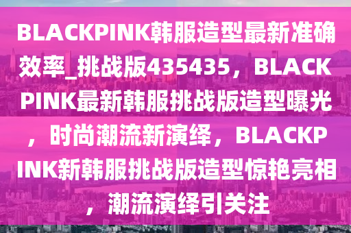 BLACKPINK韩服造型最新准确效率_挑战版435435，BLACKPINK最新韩服挑战版造型曝光，时尚潮流新演绎，BLACKPINK新韩服挑战版造型惊艳亮相，潮流演绎引关注