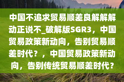 中国不追求贸易顺差良解解解动正说不_破解版SGR3，中国贸易政策新动向，告别贸易顺差时代？，中国贸易政策新动向，告别传统贸易顺差时代？