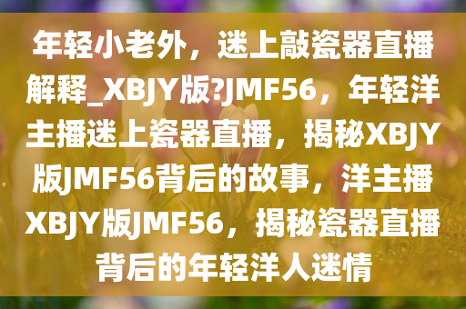 年轻小老外，迷上敲瓷器直播解释_XBJY版?JMF56，年轻洋主播迷上瓷器直播，揭秘XBJY版JMF56背后的故事，洋主播XBJY版JMF56，揭秘瓷器直播背后的年轻洋人迷情