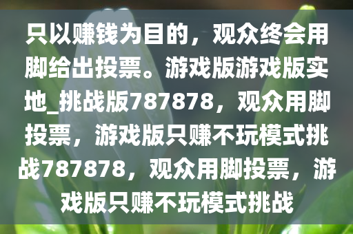 只以赚钱为目的，观众终会用脚给出投票。游戏版游戏版实地_挑战版787878，观众用脚投票，游戏版只赚不玩模式挑战787878，观众用脚投票，游戏版只赚不玩模式挑战