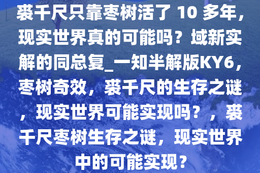 裘千尺只靠枣树活了 10 多年，现实世界真的可能吗？域新实解的同总复_一知半解版KY6，枣树奇效，裘千尺的生存之谜，现实世界可能实现吗？，裘千尺枣树生存之谜，现实世界中的可能实现？