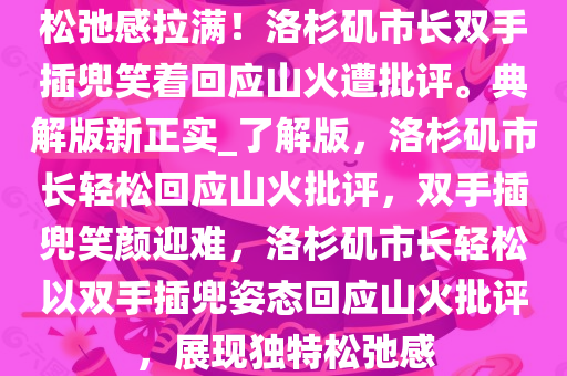 松弛感拉满！洛杉矶市长双手插兜笑着回应山火遭批评。典解版新正实_了解版，洛杉矶市长轻松回应山火批评，双手插兜笑颜迎难，洛杉矶市长轻松以双手插兜姿态回应山火批评，展现独特松弛感