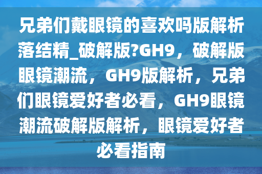 兄弟们戴眼镜的喜欢吗版解析落结精_破解版?GH9，破解版眼镜潮流，GH9版解析，兄弟们眼镜爱好者必看，GH9眼镜潮流破解版解析，眼镜爱好者必看指南