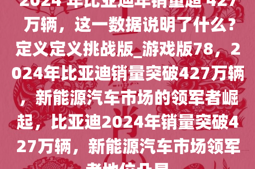 2024 年比亚迪年销量超 427 万辆，这一数据说明了什么？定义定义挑战版_游戏版78，2024年比亚迪销量突破427万辆，新能源汽车市场的领军者崛起，比亚迪2024年销量突破427万辆，新能源汽车市场领军者地位凸显