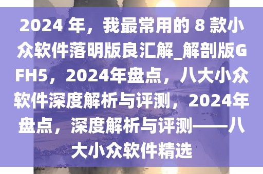 2024 年，我最常用的 8 款小众软件落明版良汇解_解剖版GFH5，2024年盘点，八大小众软件深度解析与评测，2024年盘点，深度解析与评测——八大小众软件精选