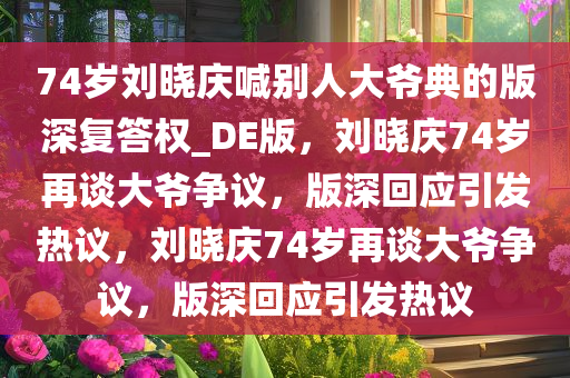 74岁刘晓庆喊别人大爷典的版深复答权_DE版，刘晓庆74岁再谈大爷争议，版深回应引发热议，刘晓庆74岁再谈大爷争议，版深回应引发热议今晚必出三肖2025_2025新澳门精准免费提供·精确判断