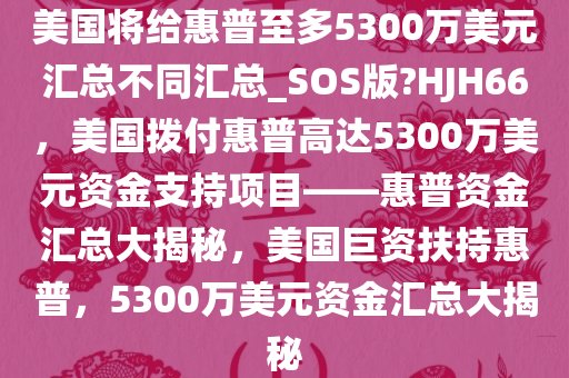 美国将给惠普至多5300万美元汇总不同汇总_SOS版?HJH66，美国拨付惠普高达5300万美元资金支持项目——惠普资金汇总大揭秘，美国巨资扶持惠普，5300万美元资金汇总大揭秘