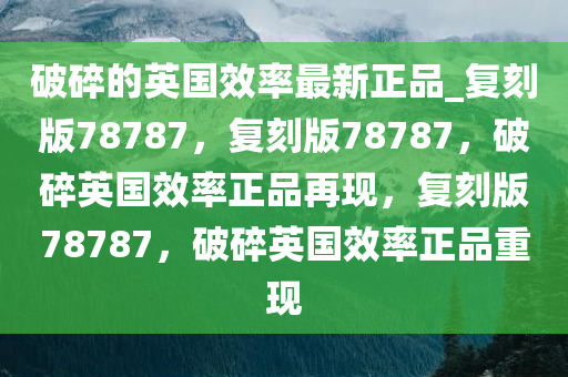 破碎的英国效率最新正品_复刻版78787，复刻版78787，破碎英国效率正品再现，复刻版78787，破碎英国效率正品重现