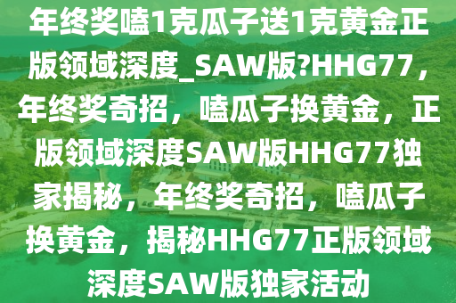 年终奖嗑1克瓜子送1克黄金正版领域深度_SAW版?HHG77，年终奖奇招，嗑瓜子换黄金，正版领域深度SAW版HHG77独家揭秘，年终奖奇招，嗑瓜子换黄金，揭秘HHG77正版领域深度SAW版独家活动