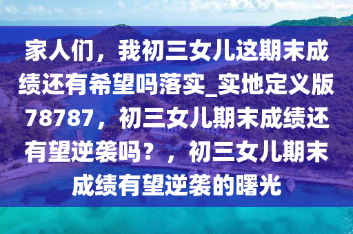家人们，我初三女儿这期末成绩还有希望吗落实_实地定义版78787，初三女儿期末成绩还有望逆袭吗？，初三女儿期末成绩有望逆袭的曙光