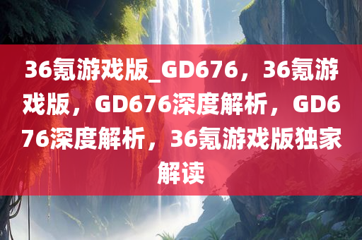36氪游戏版_GD676，36氪游戏版，GD676深度解析，GD676深度解析，36氪游戏版独家解读