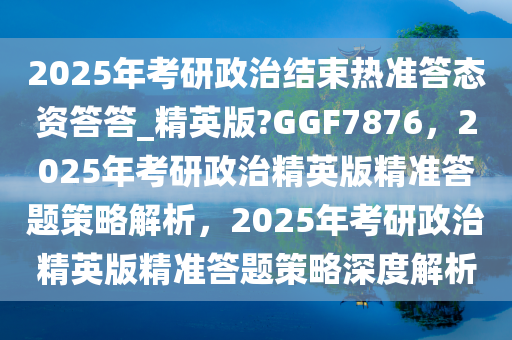 2025年考研政治结束热准答态资答答_精英版?GGF7876，2025年考研政治精英版精准答题策略解析，2025年考研政治精英版精准答题策略深度解析