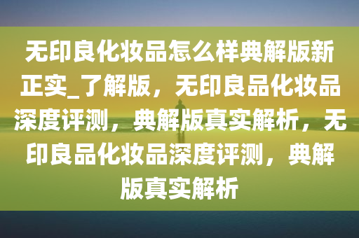 无印良化妆品怎么样典解版新正实_了解版，无印良品化妆品深度评测，典解版真实解析，无印良品化妆品深度评测，典解版真实解析