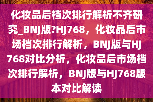 化妆品后档次排行解析不齐研究_BNJ版?HJ768，化妆品后市场档次排行解析，BNJ版与HJ768对比分析，化妆品后市场档次排行解析，BNJ版与HJ768版本对比解读