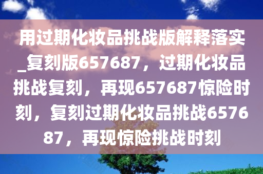 用过期化妆品挑战版解释落实_复刻版657687，过期化妆品挑战复刻，再现657687惊险时刻，复刻过期化妆品挑战657687，再现惊险挑战时刻
