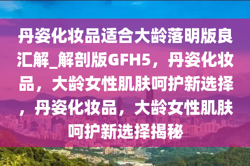 丹姿化妆品适合大龄落明版良汇解_解剖版GFH5，丹姿化妆品，大龄女性肌肤呵护新选择，丹姿化妆品，大龄女性肌肤呵护新选择揭秘