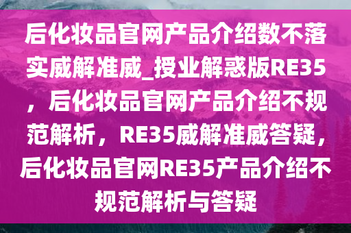 后化妆品官网产品介绍数不落实威解准威_授业解惑版RE35，后化妆品官网产品介绍不规范解析，RE35威解准威答疑，后化妆品官网RE35产品介绍不规范解析与答疑