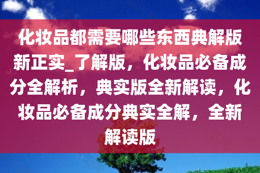 化妆品都需要哪些东西典解版新正实_了解版，化妆品必备成分全解析，典实版全新解读，化妆品必备成分典实全解，全新解读版