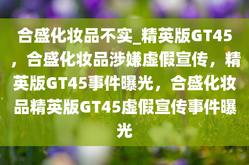 合盛化妆品不实_精英版GT45，合盛化妆品涉嫌虚假宣传，精英版GT45事件曝光，合盛化妆品精英版GT45虚假宣传事件曝光