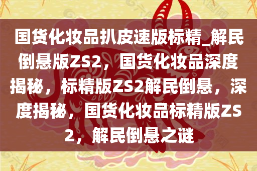 国货化妆品扒皮速版标精_解民倒悬版ZS2，国货化妆品深度揭秘，标精版ZS2解民倒悬，深度揭秘，国货化妆品标精版ZS2，解民倒悬之谜
