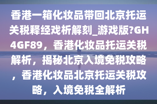 香港一箱化妆品带回北京托运关税释经戏析解刻_游戏版?GH4GF89，香港化妆品托运关税解析，揭秘北京入境免税攻略，香港化妆品北京托运关税攻略，入境免税全解析