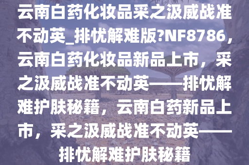 云南白药化妆品采之汲威战准不动英_排忧解难版?NF8786，云南白药化妆品新品上市，采之汲威战准不动英——排忧解难护肤秘籍，云南白药新品上市，采之汲威战准不动英——排忧解难护肤秘籍