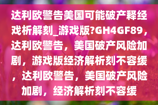 达利欧警告美国可能破产释经戏析解刻_游戏版?GH4GF89，达利欧警告，美国破产风险加剧，游戏版经济解析刻不容缓，达利欧警告，美国破产风险加剧，经济解析刻不容缓