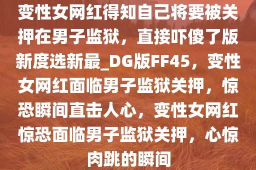 变性女网红得知自己将要被关押在男子监狱，直接吓傻了版新度选新最_DG版FF45，变性女网红面临男子监狱关押，惊恐瞬间直击人心，变性女网红惊恐面临男子监狱关押，心惊肉跳的瞬间